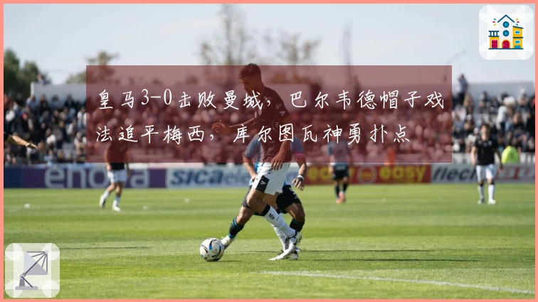 皇马3-0击败曼城，巴尔韦德帽子戏法追平梅西，库尔图瓦神勇扑点