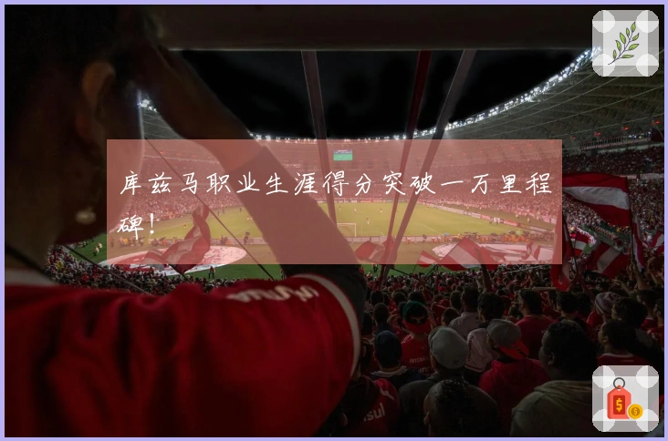 库兹马职业生涯得分突破一万里程碑！