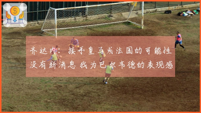齐达内：接手皇马或法国的可能性没有新消息 我为巴尔韦德的表现感到欣慰