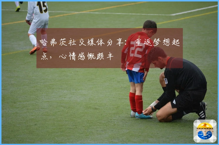 哈弗茨社交媒体分享：重返梦想起点，心情感慨颇丰