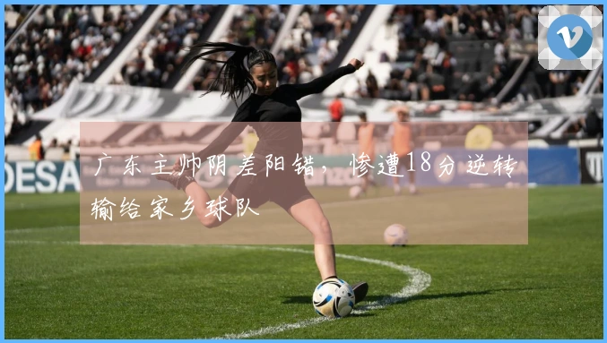 广东主帅阴差阳错，惨遭18分逆转输给家乡球队