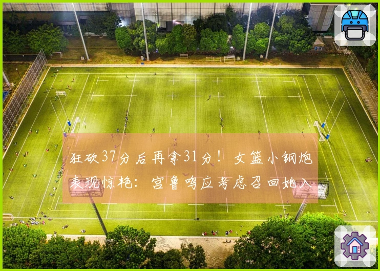 狂砍37分后再拿31分！女篮小钢炮表现惊艳：宫鲁鸣应考虑召回她入国家队