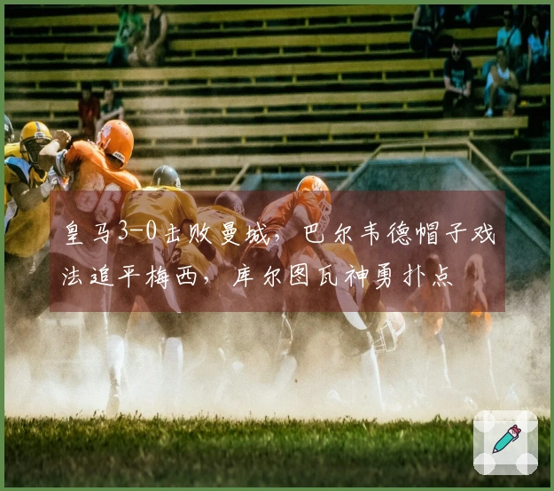 皇马3-0击败曼城，巴尔韦德帽子戏法追平梅西，库尔图瓦神勇扑点