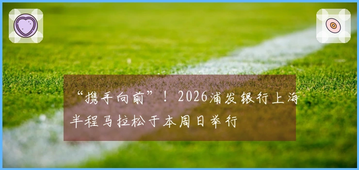 “携手向前”！2026浦发银行上海半程马拉松于本周日举行