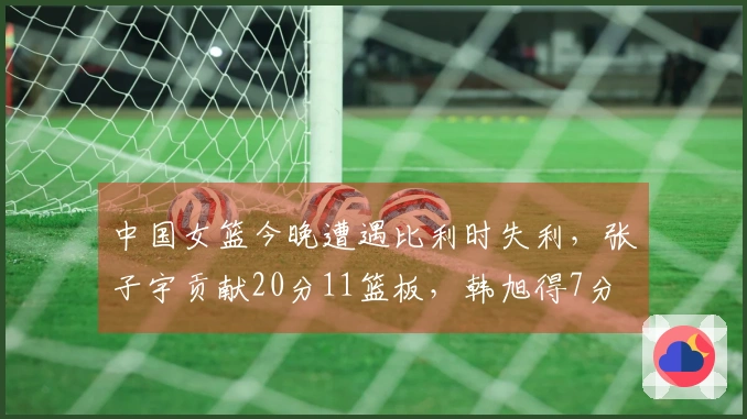 中国女篮今晚遭遇比利时失利，张子宇贡献20分11篮板，韩旭得7分
