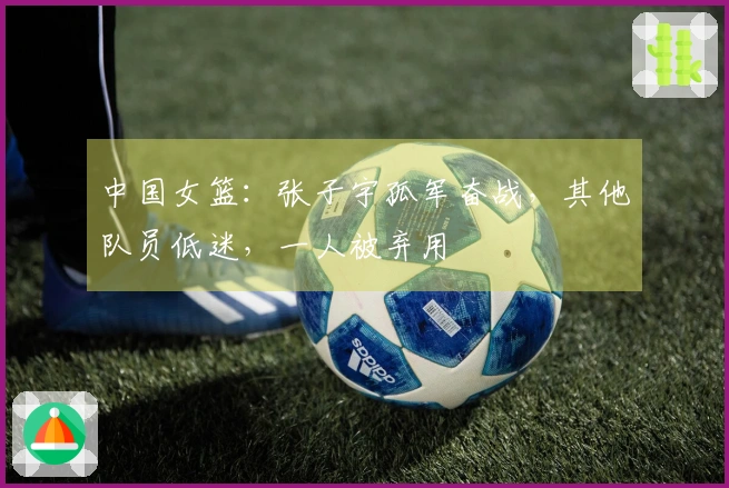 中国女篮：张子宇孤军奋战，其他队员低迷，一人被弃用