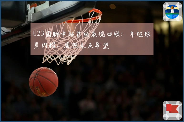 U23国脚中超首轮表现回顾：年轻球员闪耀，展现未来希望