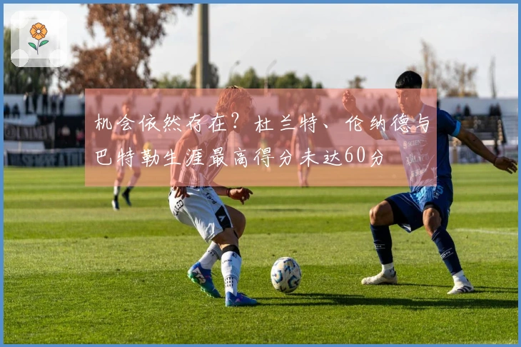 机会依然存在？杜兰特、伦纳德与巴特勒生涯最高得分未达60分