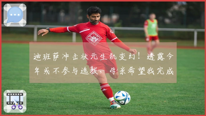 迪班萨冲击状元生机变幻！透露今年或不参与选拔，母亲希望我完成大学学业