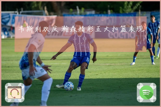 韦斯利欢庆 瀚森精彩五大扣篮表现