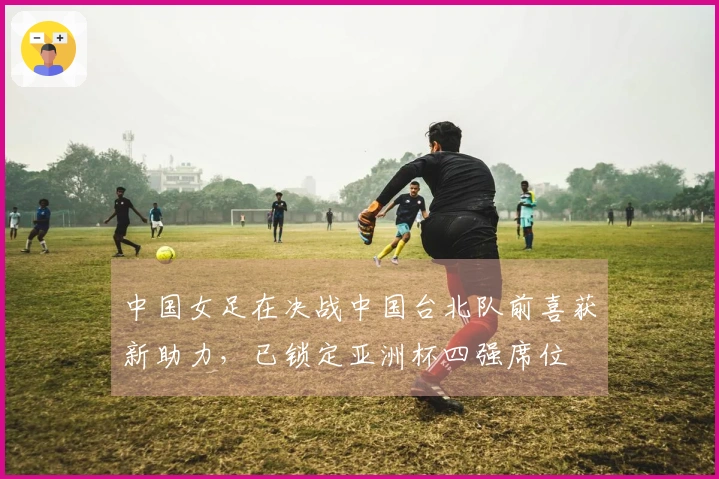 中国女足在决战中国台北队前喜获新助力，已锁定亚洲杯四强席位