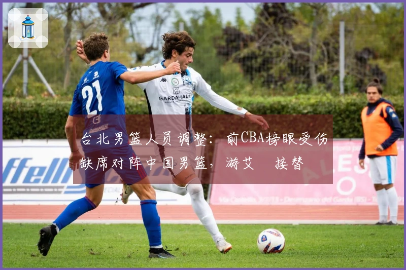 台北男篮人员调整：前CBA榜眼受伤缺席对阵中国男篮，游艾喆接替