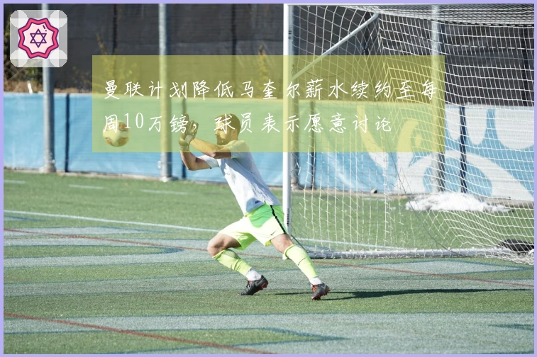 曼联计划降低马奎尔薪水续约至每周10万镑，球员表示愿意讨论