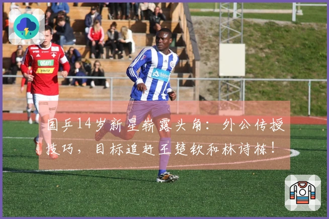 国乒14岁新星崭露头角：外公传授技巧，目标追赶王楚钦和林诗栋！