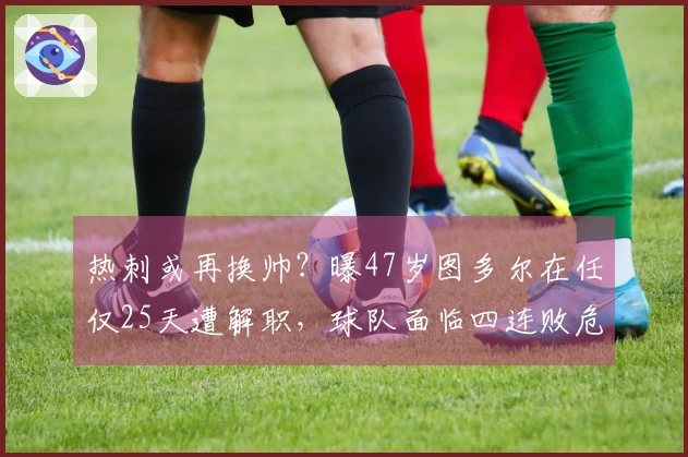热刺或再换帅？曝47岁图多尔在任仅25天遭解职，球队面临四连败危机！